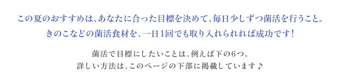この夏のおすすめは、あなたに合った目標を決めて、毎日少しずつ菌活を行うこと。きのこなどの菌活食材を、一日1回でも取り入れられれば成功です!