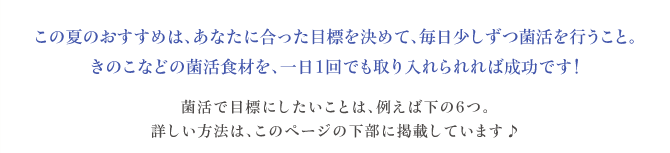 この夏のおすすめは、あなたに合った目標を決めて、毎日少しずつ菌活を行うこと。きのこなどの菌活食材を、一日１回でも取り入れられれば成功です！