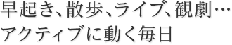 早起き、散歩、ライブ、観劇・・・アクティブに動く毎日