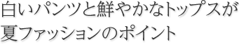 白いパンツと鮮やかなトップスが夏ファッションのポイント