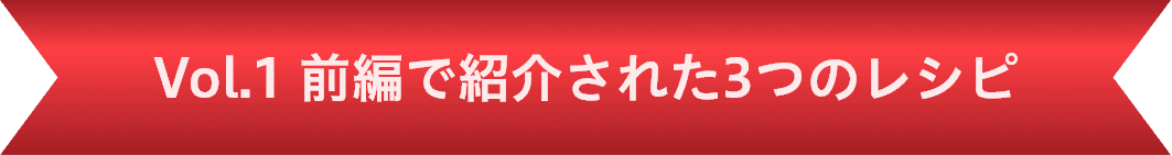Vol.1 前編で紹介された3つのレシピ