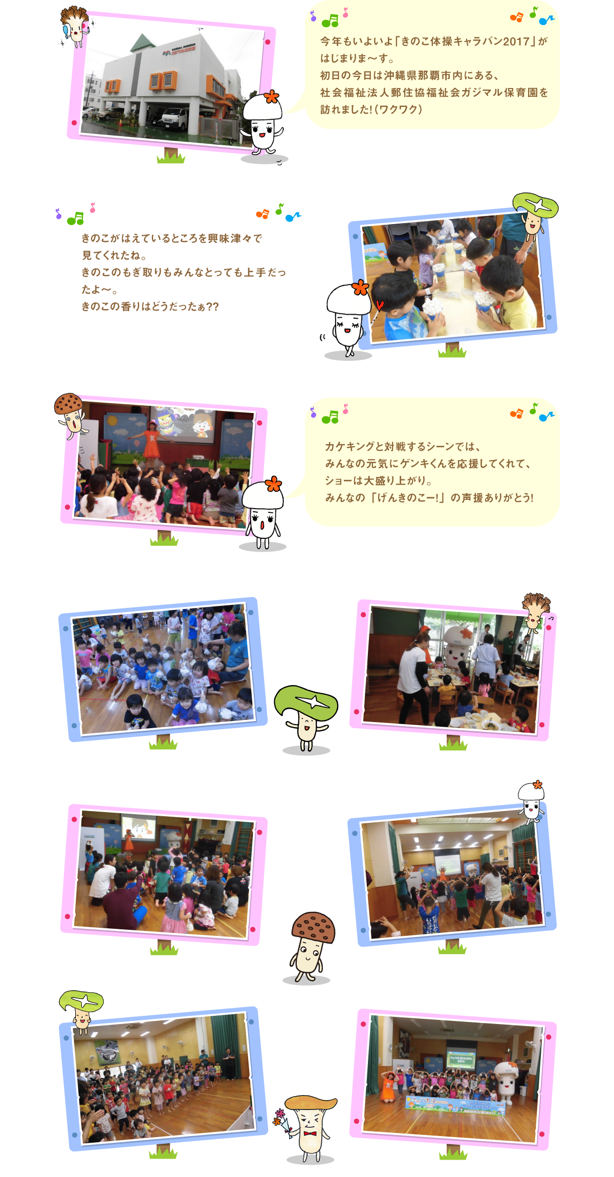 
今年もいよいよ「きのこ体操キャラバン2017」がはじまりま～す。
初日の今日は沖縄県那覇市内にある、
社会福祉法人郵住協福祉会ガジマル保育園を訪れました！（ワクワク）

きのこがはえているところを興味津々で
見てくれたね。
きのこのもぎ取りもみんなとっても上手だったよ～。
きのこの香りはどうだったぁ??

カケキングと対戦するシーンでは、
みんなの元気にゲンキくんを応援してくれて、
ショーは大盛り上がり。
みんなの「げんきのこー！」の声援ありがとう！


