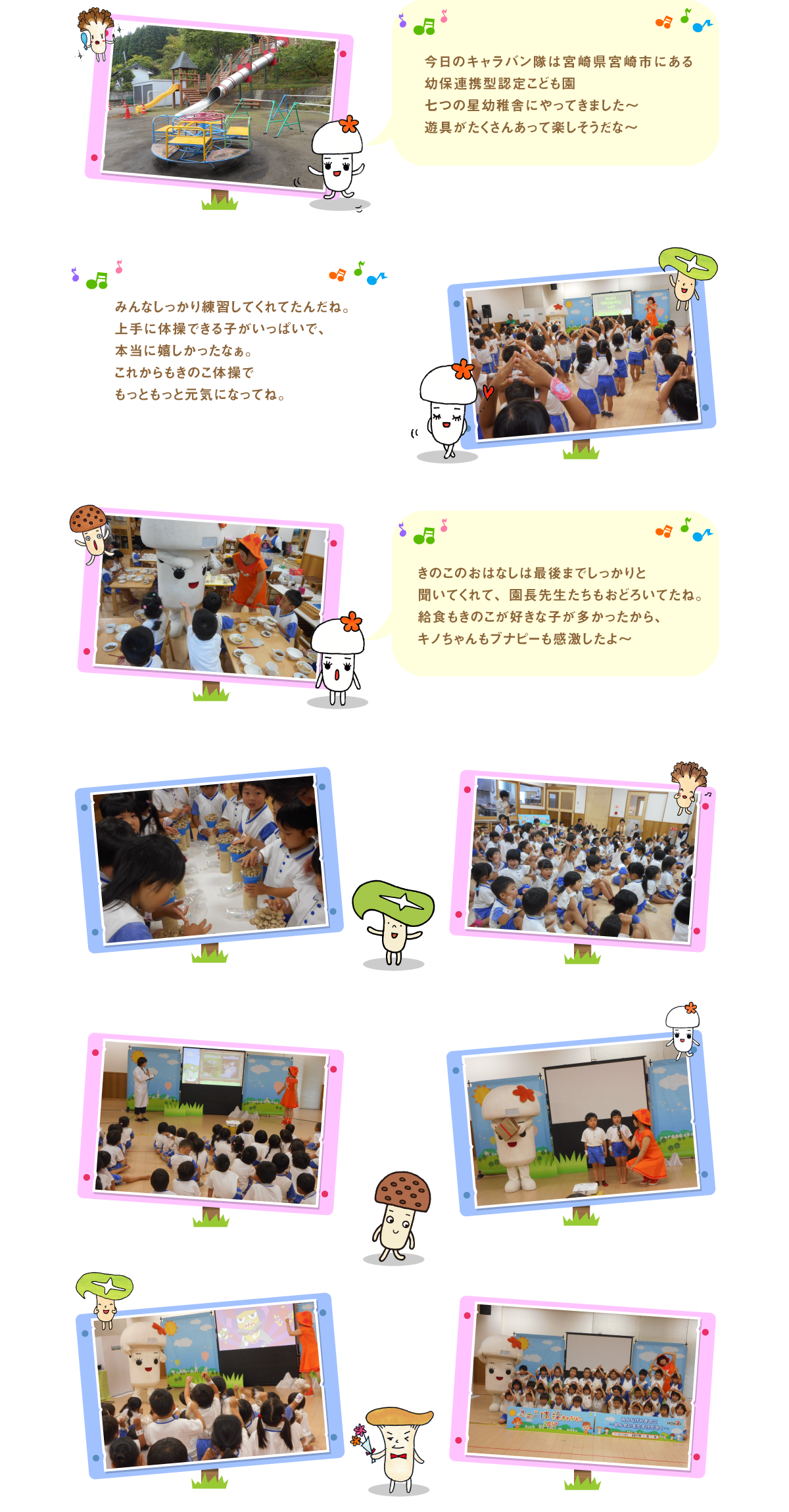 
今日のキャラバン隊は宮崎県宮崎市にある幼保連携型認定
こども園　七つの星幼稚舎にやってきました～
遊具がたくさんあって楽しそうだな～

みんなしっかり練習してくれてたんだね。上手に体操できる子がいっぱいで、本当に嬉しかったなぁ。
これからもきのこ体操でもっともっと元気になってね。

きのこのおはなしは最後までしっかりと聞いてくれて、園長先生たちもおどろいてたね。給食もきのこが好きな子が多かったから、キノちゃんもブナピーも感激したよ～


