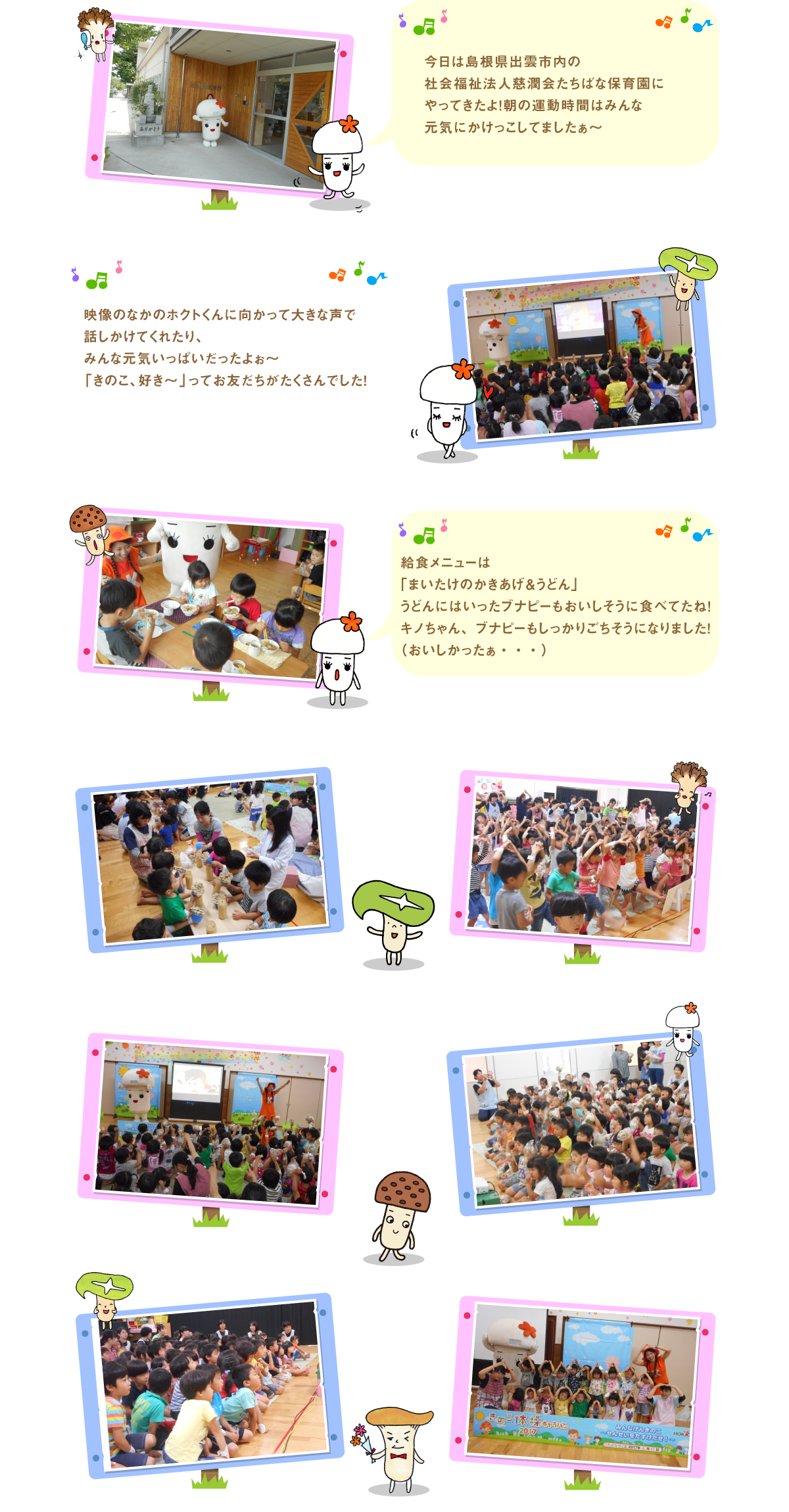 
今日は島根県出雲市内の社会福祉法人慈潤会たちばな
保育園にやってきたよ！朝の運動時間はみんな
元気にかけっこしてましたぁ～　

映像のなかのホクトくんに向かって大きな声で話しかけて
くれたり、みんな元気いっぱいだったよぉ～
「きのこ、好き～」ってお友だちがたくさんでした！

給食メニューは「まいたけのかきあげ＆うどん」
うどんにはいったブナピーもおいしそうに食べてたね！
キノちゃん、ブナピーもしっかりごちそうになりました！
（おいしかったぁ・・・）




