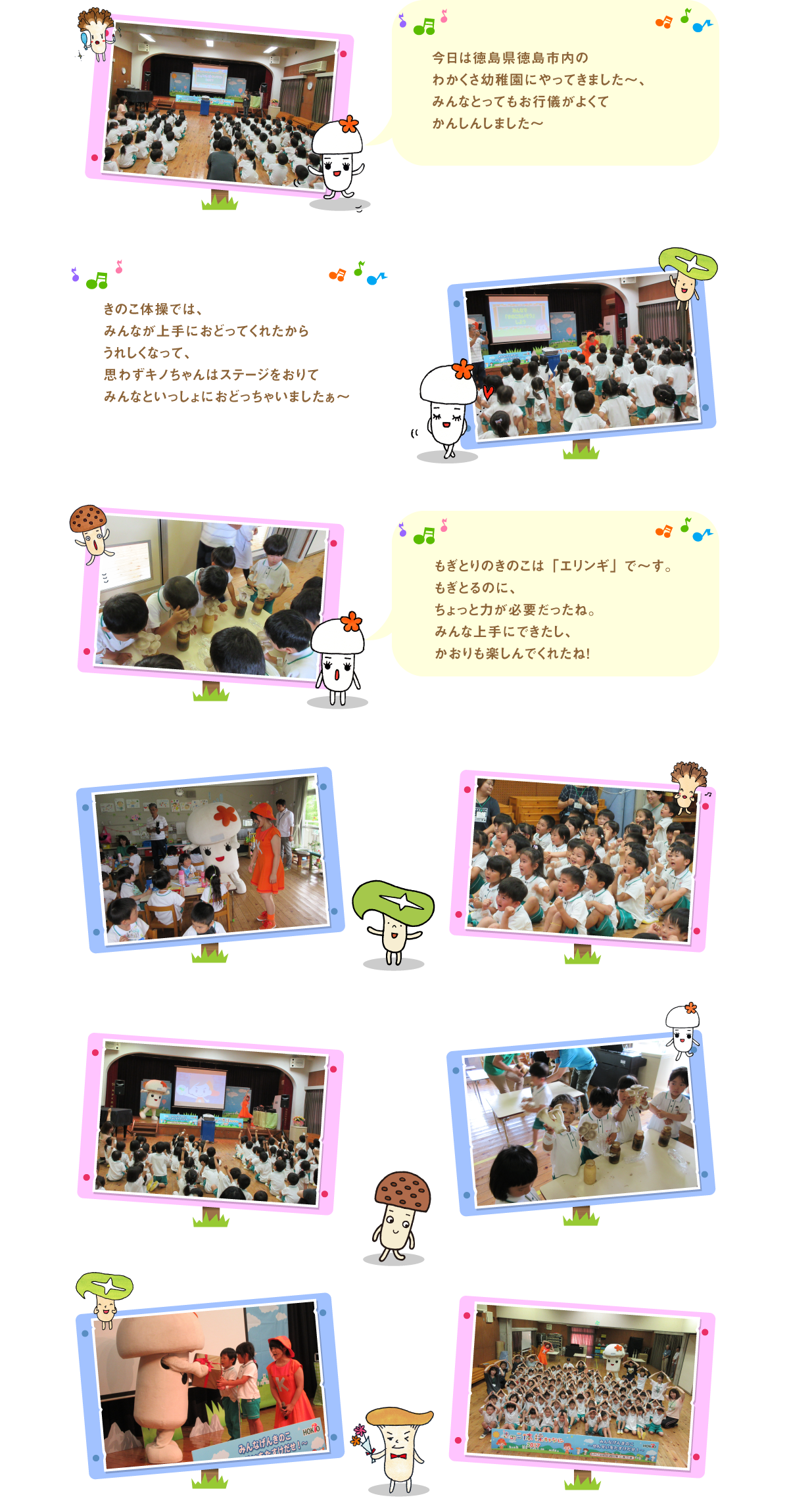 
今日は徳島県徳島市内のわかくさ幼稚園にやって
きました～、みんなとってもお行儀がよくて
かんしんしました～

きのこ体操では、みんなが上手におどってくれたから
うれしくなって、思わずキノちゃんはステージをおりて
みんなといっしょにおどっちゃいましたぁ～

もぎとりのきのこは「エリンギ」で～す。
もぎとるのに、ちょっと力が必要だったね。
みんな上手にできたし、かおりも楽しんでくれたね！




